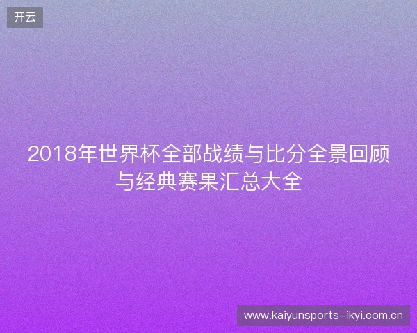 2018年世界杯全部战绩与比分全景回顾与经典赛果汇总大全 2018年世界杯全部战绩与比分全景回顾与经典赛果汇总大全