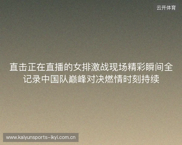 直击正在直播的女排激战现场精彩瞬间全记录中国队巅峰对决燃情时刻持续